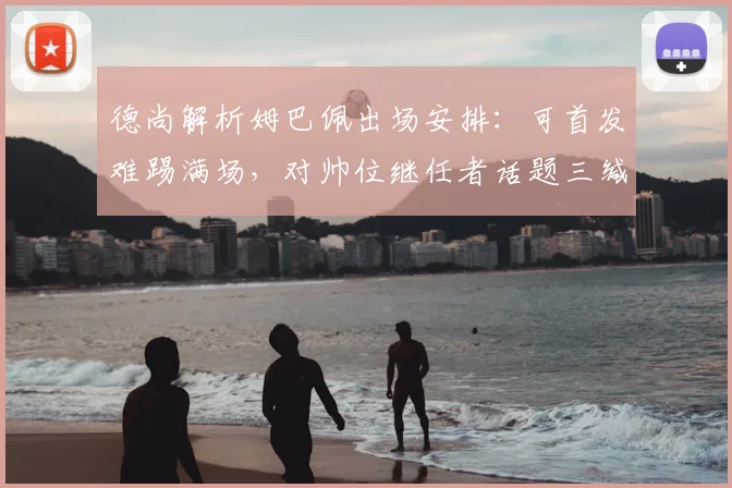 德尚解析姆巴佩出场安排：可首发难踢满场，对帅位继任者话题三缄其口