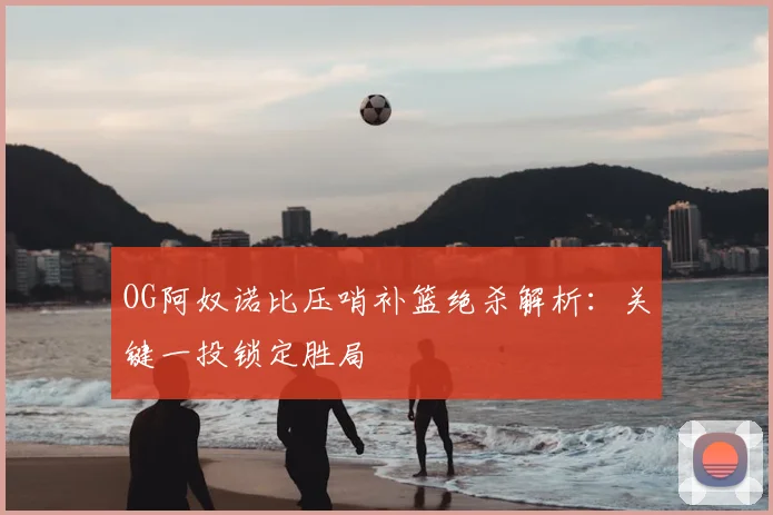 OG阿奴诺比压哨补篮绝杀解析：关键一投锁定胜局