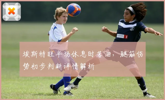 埃斯特旺半场休息时落泪，腿筋伤势初步判断详情解析
