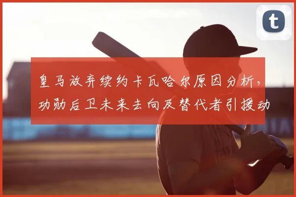 皇马放弃续约卡瓦哈尔原因分析，功勋后卫未来去向及替代者引援动态解读