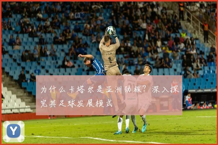 为什么卡塔尔是亚洲劲旅？深入探究其足球发展模式