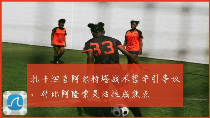 扎卡坦言阿尔特塔战术哲学引争议，对比阿隆索灵活性成焦点