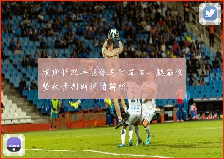 埃斯特旺半场休息时落泪，腿筋伤势初步判断详情解析