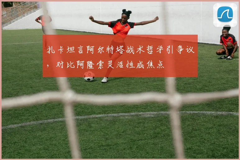 扎卡坦言阿尔特塔战术哲学引争议，对比阿隆索灵活性成焦点