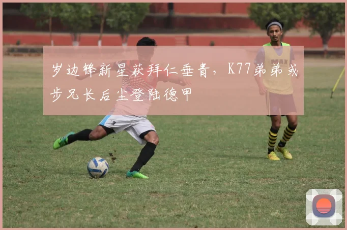 岁边锋新星获拜仁垂青，K77弟弟或步兄长后尘登陆德甲