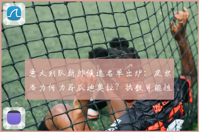 意大利队新帅候选名单出炉：皮尔洛为何力荐瓜迪奥拉？执教可能性与最优解深度分析