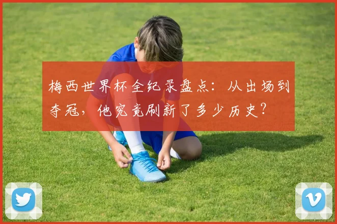 梅西世界杯全纪录盘点：从出场到夺冠，他究竟刷新了多少历史？