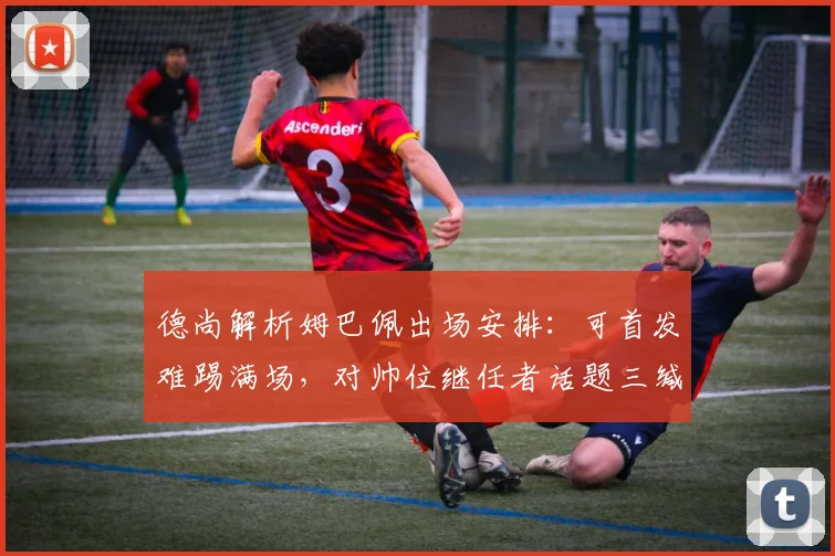 德尚解析姆巴佩出场安排：可首发难踢满场，对帅位继任者话题三缄其口